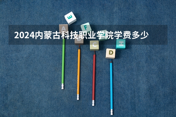 2024内蒙古科技职业学院学费多少钱 内蒙古科技职业学院收费标准