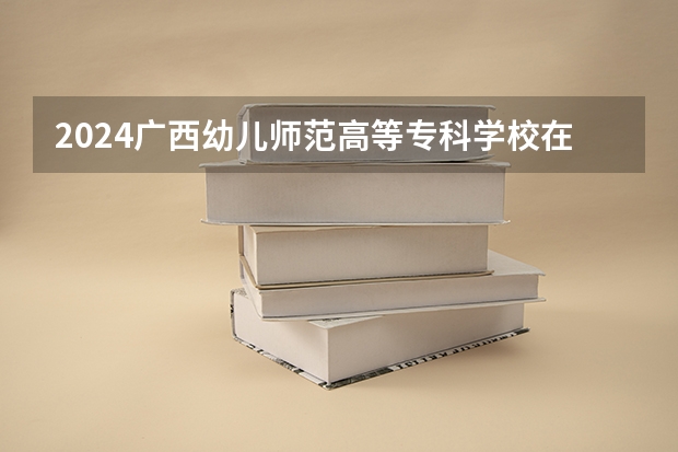 2024广西幼儿师范高等专科学校在黑龙江招生计划表