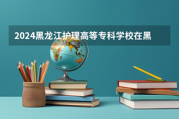 2024黑龙江护理高等专科学校在黑龙江招生计划表