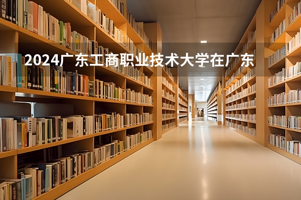 2024广东工商职业技术大学在广东招生计划表