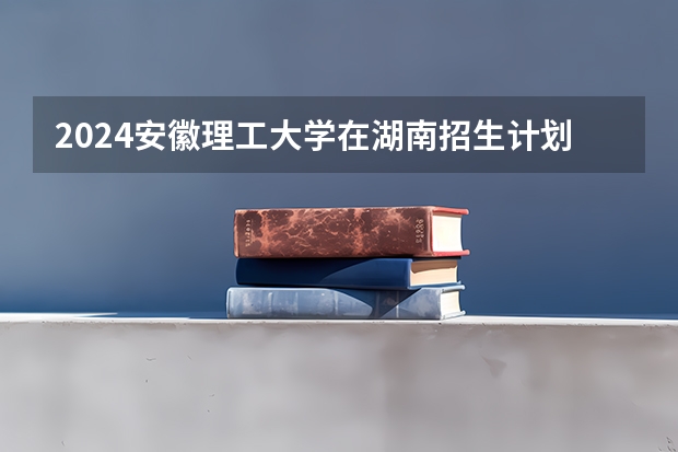 2024安徽理工大学在湖南招生计划表