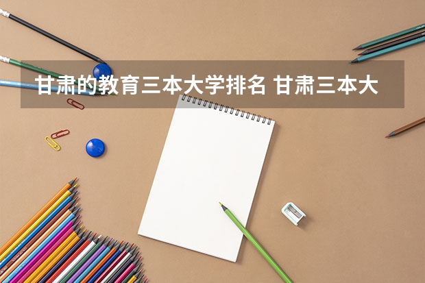 甘肃的教育三本大学排名 甘肃三本大学排名及分数线
