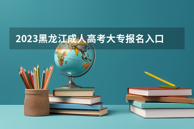 2023黑龙江成人高考大专报名入口在哪里 具体怎么报考？