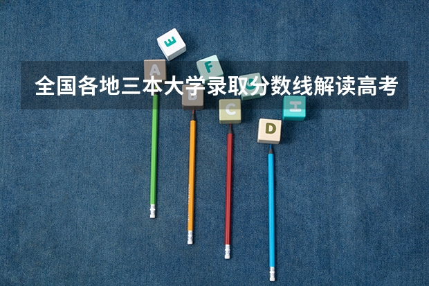 全国各地三本大学录取分数线解读高考三本大学排名及分数线（中国三本公办大学排名情况）