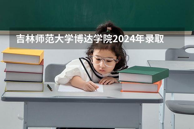 吉林师范大学博达学院2024年录取分数线汇总