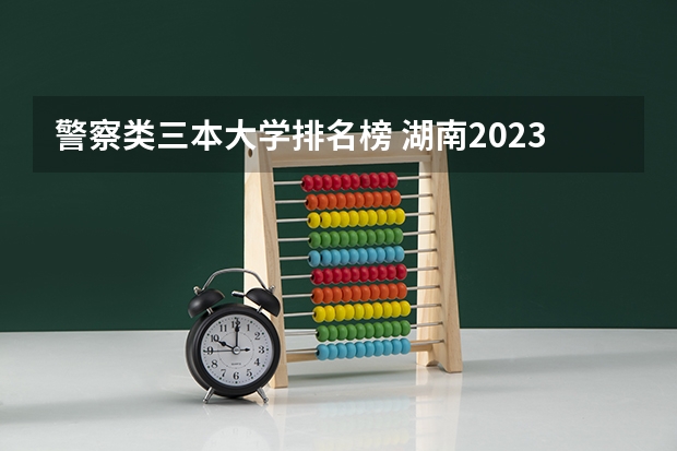 警察类三本大学排名榜 湖南2023年三本大学排名及录取分数线