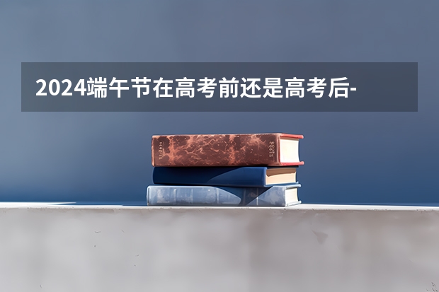 2024端午节在高考前还是高考后-2024年端午节在高考期间吗