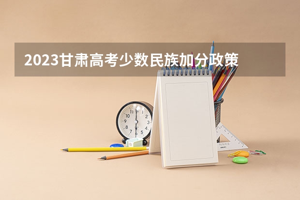 2023甘肃高考少数民族加分政策 甘肃酒泉高考时间2024年具体时间 6月7日至10日