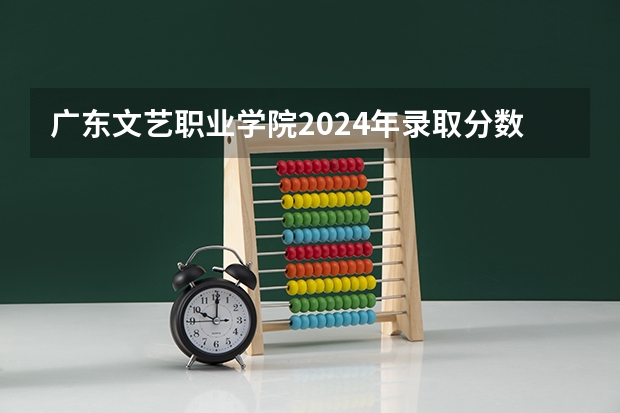 广东文艺职业学院2024年录取分数线汇总