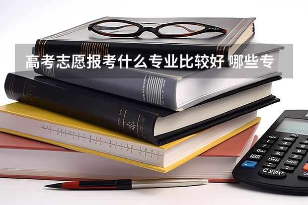 高考志愿报考什么专业比较好 哪些专业前景好