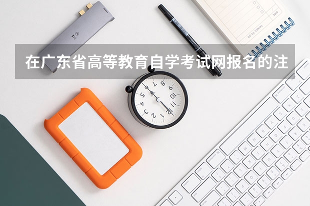 在广东省高等教育自学考试网报名的注意事项有哪些？