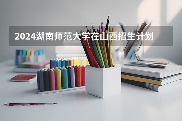 2024湖南师范大学在山西招生计划表