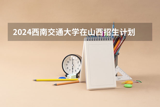 2024西南交通大学在山西招生计划表