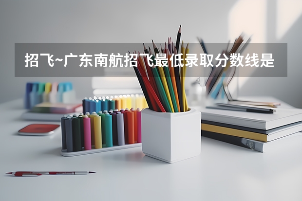 招飞~广东南航招飞最低录取分数线是多少?我有意报今年招飞~麻烦大神们告知~