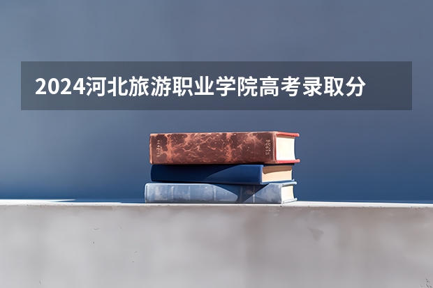 2024河北旅游职业学院高考录取分数线是多少？