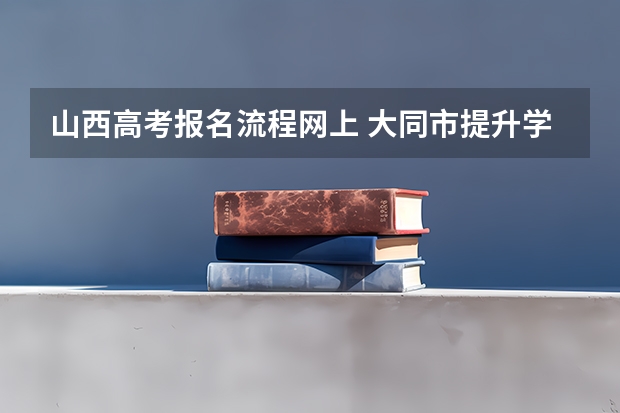 山西高考报名流程网上 大同市提升学历报名成考的流程？