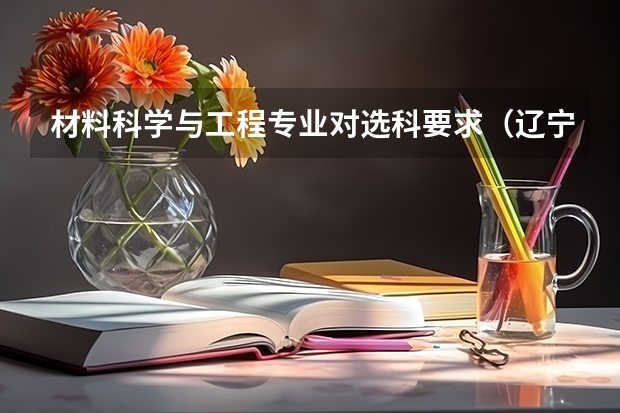 材料科学与工程专业对选科要求(辽宁省填报高考志愿时用的院校代码与专业代码应该分别是几位?)