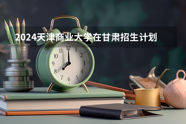 2024天津商业大学在甘肃招生计划表