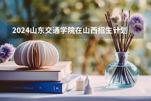2024山东交通学院在山西招生计划表