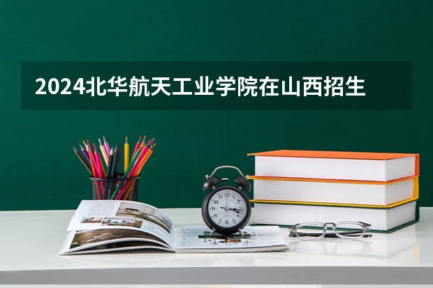 2024北华航天工业学院在山西招生计划表