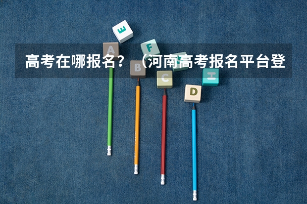 高考在哪报名?(河南高考报名平台登录入口在哪儿)