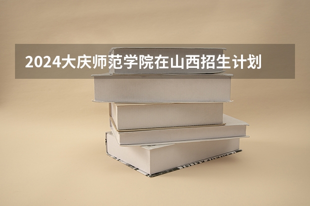 2024大庆师范学院在山西招生计划表