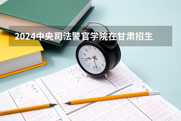 2024中央司法警官学院在甘肃招生计划表