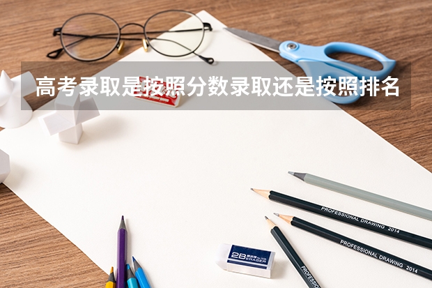 高考录取是按照分数录取还是按照排名录取 高考填报志愿时学校要按分数排高低，专业要不要按分数排？