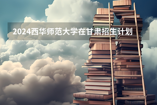 2024西华师范大学在甘肃招生计划表