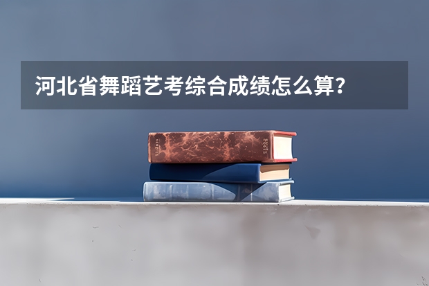 河北省舞蹈艺考综合成绩怎么算？