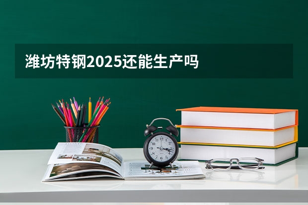 潍坊特钢2025还能生产吗