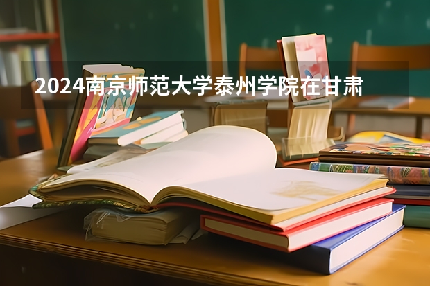 2024南京师范大学泰州学院在甘肃招生计划表