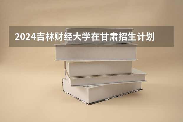 2024吉林财经大学在甘肃招生计划表