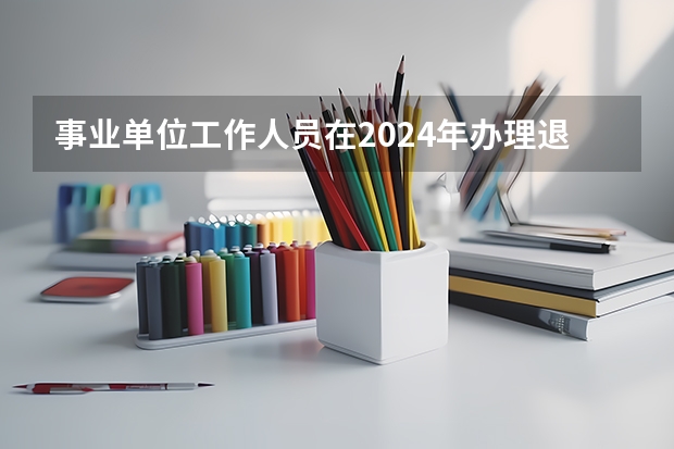 事业单位工作人员在2024年办理退休和在2025年办理退休有差别吗？
