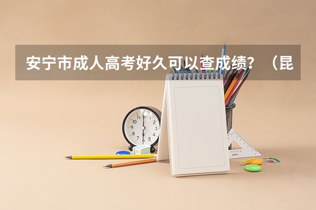 安宁市成人高考好久可以查成绩？（昆十中求实校区和安宁中学高考成绩哪所好）