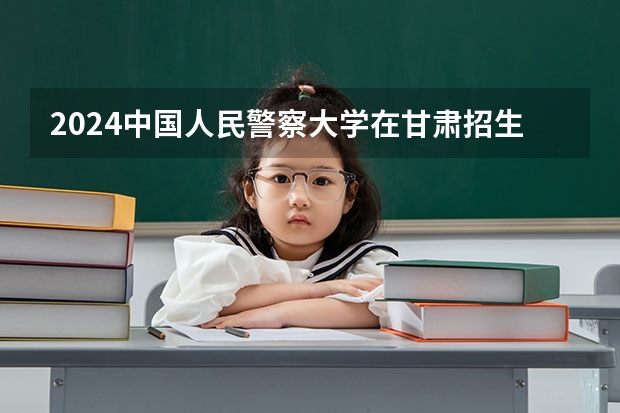 2024中国人民警察大学在甘肃招生计划表
