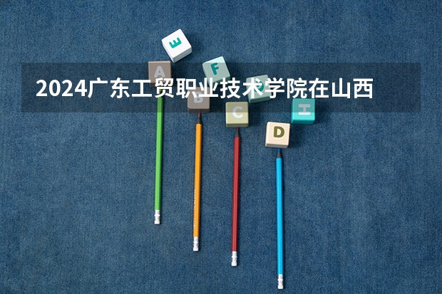 2024广东工贸职业技术学院在山西招生计划表
