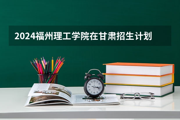 2024福州理工学院在甘肃招生计划表