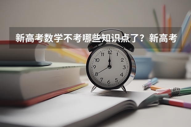 新高考数学不考哪些知识点了？新高考怎么录取模式是什么样的？