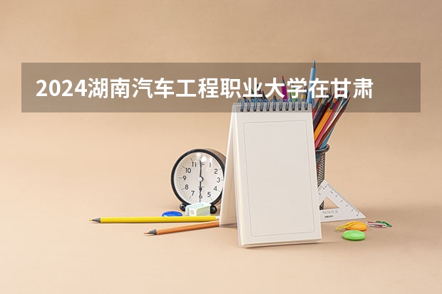 2024湖南汽车工程职业大学在甘肃招生计划表