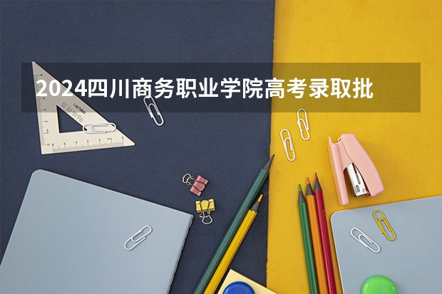 2024四川商务职业学院高考录取批次线一览表（高考分数线）
