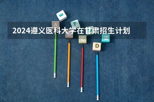 2024遵义医科大学在甘肃招生计划表