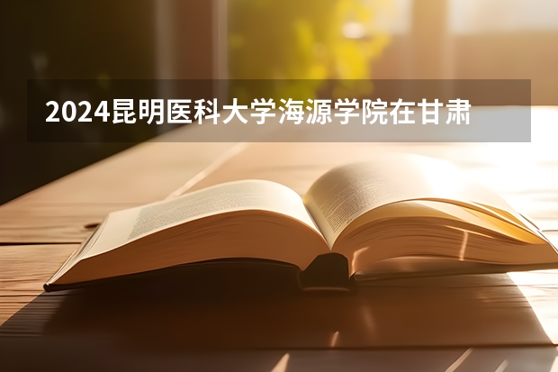 2024昆明医科大学海源学院在甘肃招生计划表