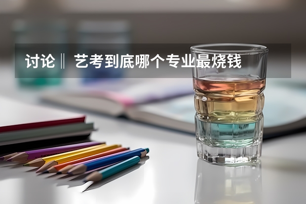 讨论‖ 艺考到底哪个专业最烧钱
