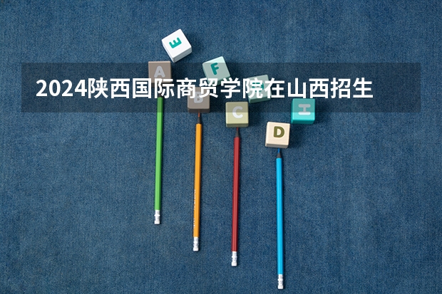 2024陕西国际商贸学院在山西招生计划表