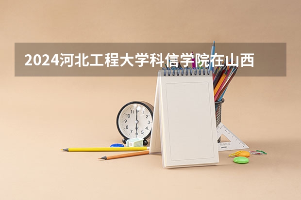 2024河北工程大学科信学院在山西招生计划表