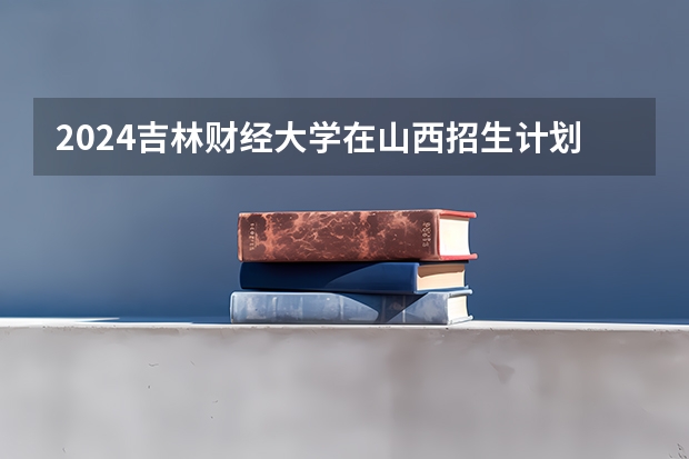 2024吉林财经大学在山西招生计划表