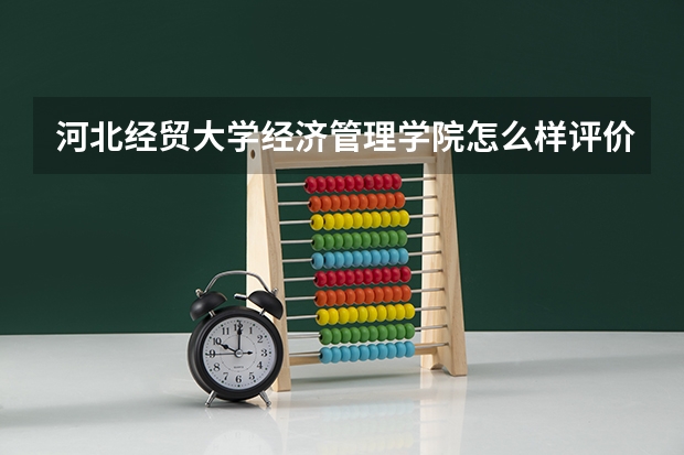 河北经贸大学经济管理学院怎么样评价如何？是几本最牛专业介绍？
