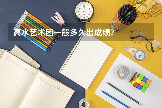 高水艺术团一般多久出成绩？