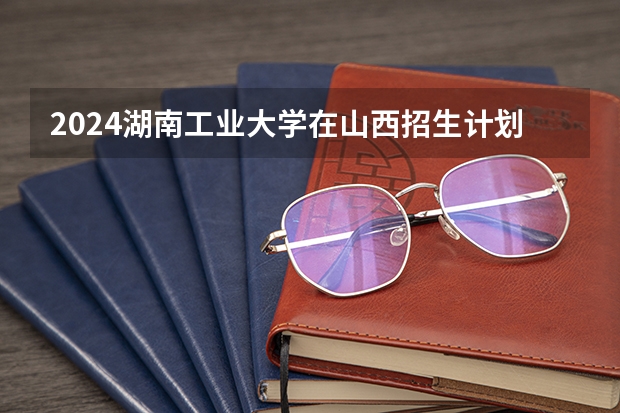 2024湖南工业大学在山西招生计划表